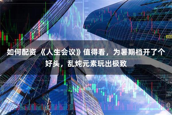如何配资 《人生会议》值得看，为暑期档开了个好头，乱炖元素玩出极致