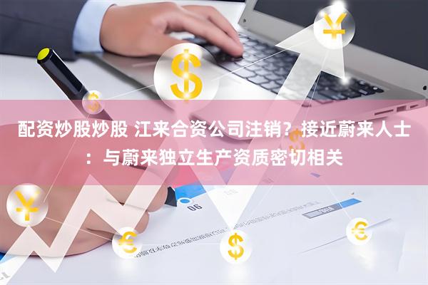 配资炒股炒股 江来合资公司注销？接近蔚来人士：与蔚来独立生产资质密切相关