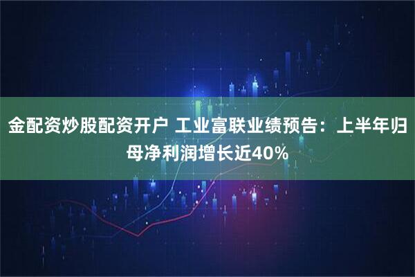 金配资炒股配资开户 工业富联业绩预告：上半年归母净利润增长近40%