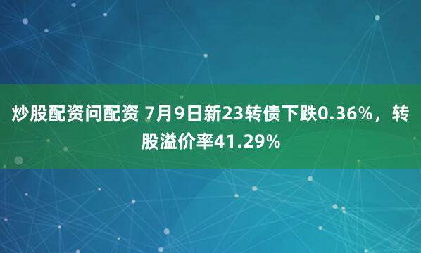 炒股配资问配资 7月9日新23转债下跌0.36%，转股溢价率41.29%