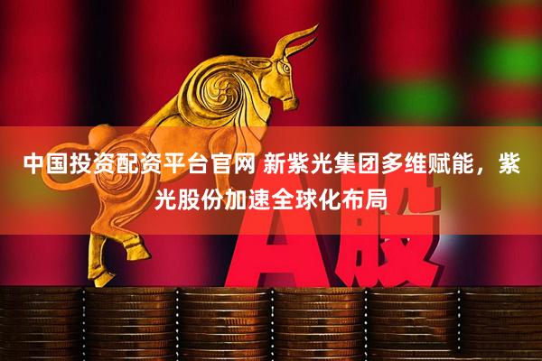 中国投资配资平台官网 新紫光集团多维赋能，紫光股份加速全球化布局