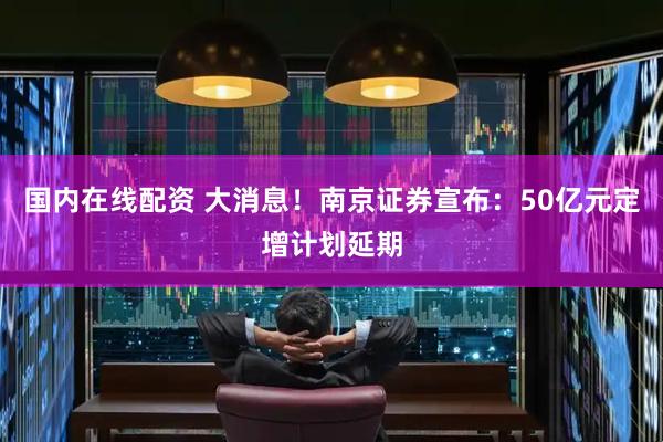 国内在线配资 大消息！南京证券宣布：50亿元定增计划延期