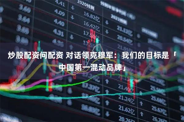 炒股配资问配资 对话领克穆军：我们的目标是「中国第一混动品牌」
