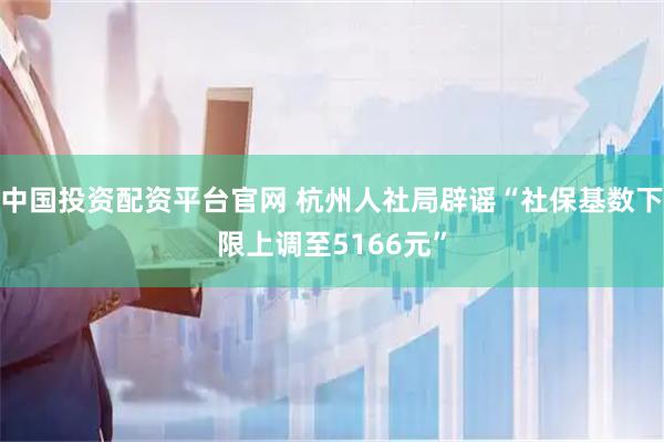 中国投资配资平台官网 杭州人社局辟谣“社保基数下限上调至5166元”