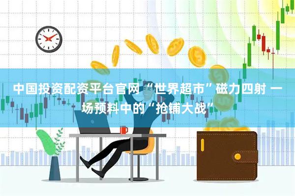 中国投资配资平台官网 “世界超市”磁力四射 一场预料中的“抢铺大战”