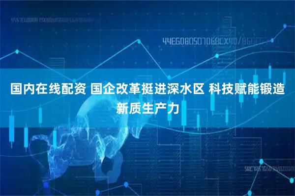 国内在线配资 国企改革挺进深水区 科技赋能锻造新质生产力