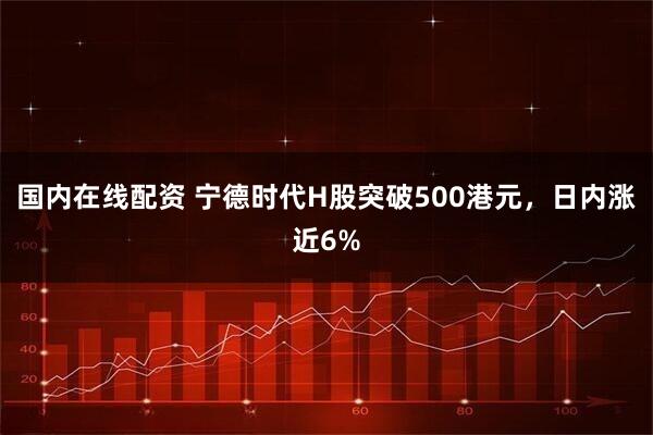 国内在线配资 宁德时代H股突破500港元，日内涨近6%