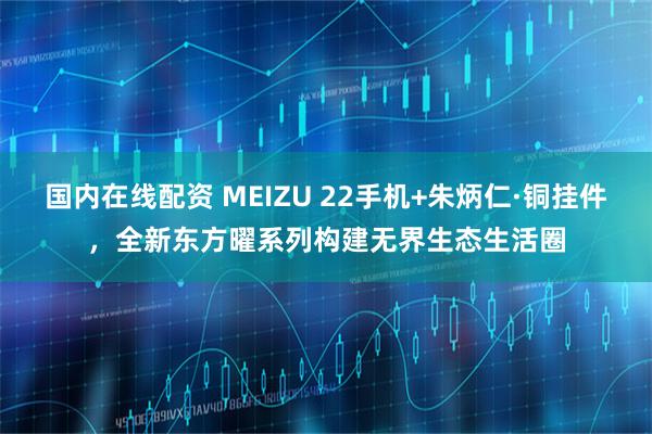 国内在线配资 MEIZU 22手机+朱炳仁·铜挂件，全新东方曜系列构建无界生态生活圈