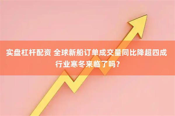 实盘杠杆配资 全球新船订单成交量同比降超四成 行业寒冬来临了吗？