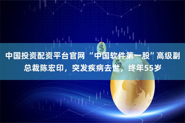 中国投资配资平台官网 “中国软件第一股”高级副总裁陈宏印，突发疾病去世，终年55岁