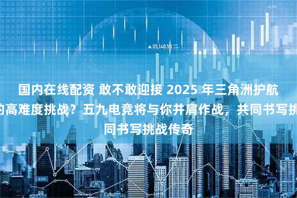 国内在线配资 敢不敢迎接 2025 年三角洲护航TOP7的高难度挑战？五九电竞将与你并肩作战，共同书写挑战传奇