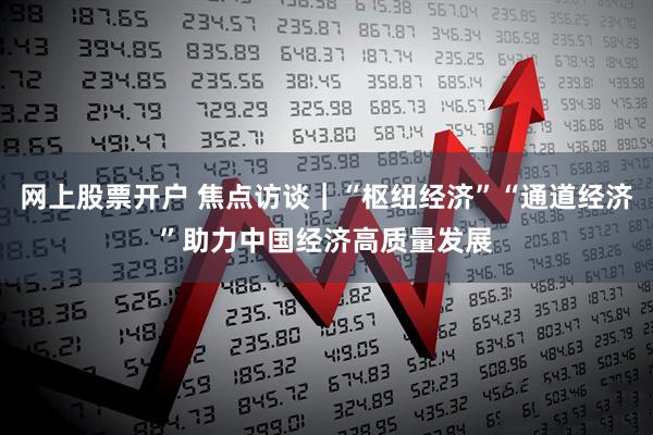 网上股票开户 焦点访谈｜“枢纽经济”“通道经济”助力中国经济高质量发展