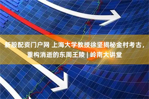 新股配资门户网 上海大学教授徐坚揭秘金村考古，重构消逝的东周王陵 | 岭南大讲堂