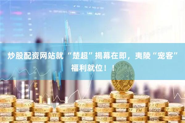 炒股配资网站就 “楚超”揭幕在即，夷陵“宠客”福利就位！！