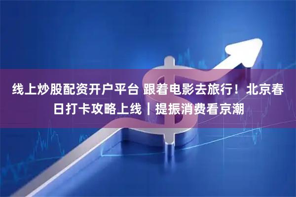 线上炒股配资开户平台 跟着电影去旅行！北京春日打卡攻略上线｜提振消费看京潮