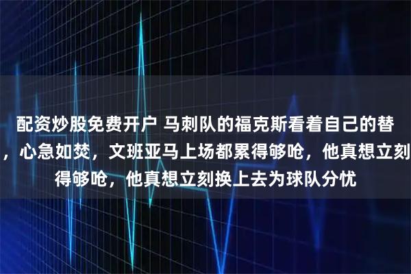 配资炒股免费开户 马刺队的福克斯看着自己的替补哈珀又因伤离场，心急如焚，文班亚马上场都累得够呛，他真想立刻换上去为球队分忧