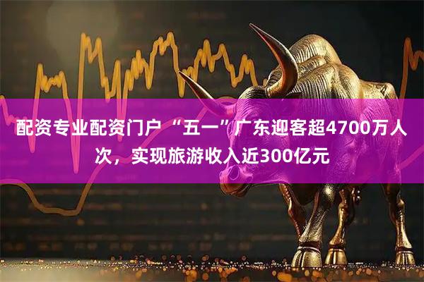 配资专业配资门户 “五一”广东迎客超4700万人次，实现旅游收入近300亿元