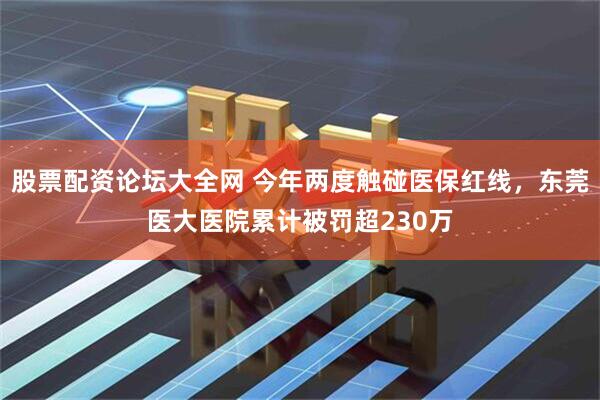 股票配资论坛大全网 今年两度触碰医保红线，东莞医大医院累计被罚超230万