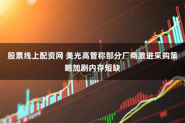 股票线上配资网 美光高管称部分厂商激进采购策略加剧内存短缺