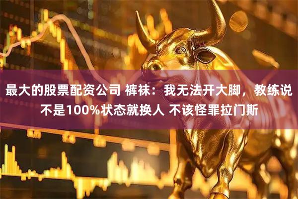 最大的股票配资公司 裤袜：我无法开大脚，教练说不是100%状态就换人 不该怪罪拉门斯